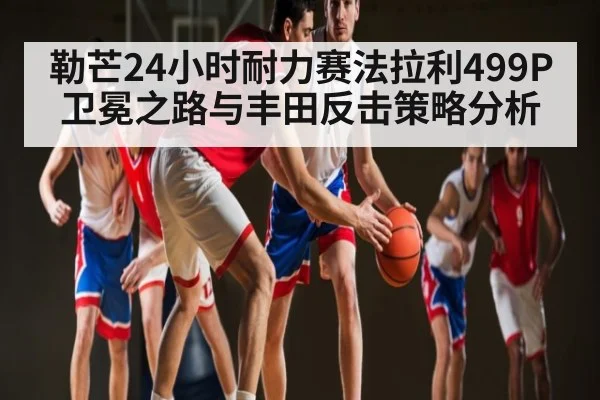 勒芒24小时耐力赛法拉利499P卫冕之路与丰田反击策略分析
