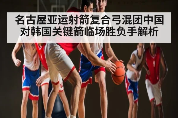 名古屋亚运射箭复合弓混团中国对韩国关键箭临场胜负手解析