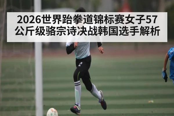 2026世界跆拳道锦标赛女子57公斤级骆宗诗决战韩国选手解析