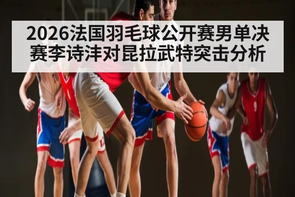 2026法国羽毛球公开赛男单决赛李诗沣对昆拉武特突击分析