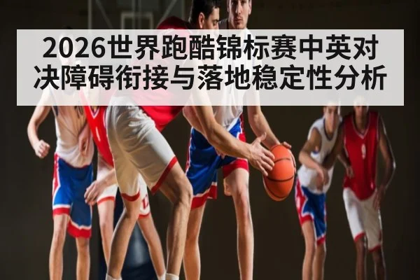 2026世界跑酷锦标赛中英对决障碍衔接与落地稳定性分析